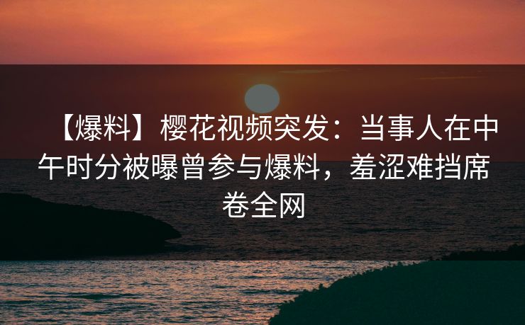 【爆料】樱花视频突发：当事人在中午时分被曝曾参与爆料，羞涩难挡席卷全网
