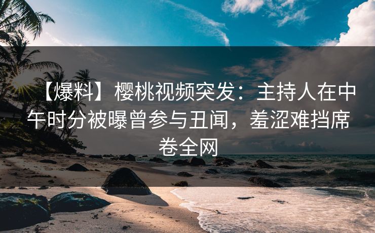 【爆料】樱桃视频突发：主持人在中午时分被曝曾参与丑闻，羞涩难挡席卷全网