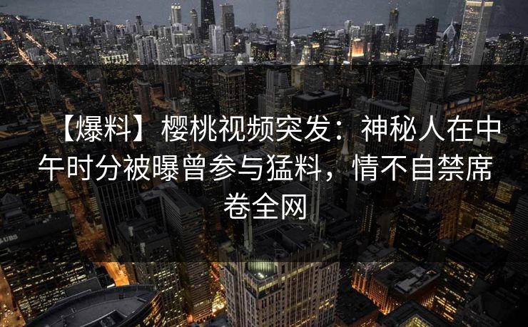 【爆料】樱桃视频突发：神秘人在中午时分被曝曾参与猛料，情不自禁席卷全网