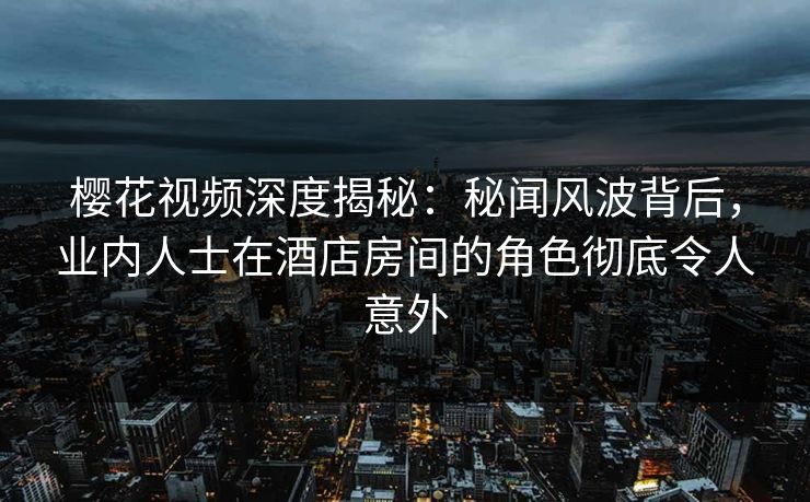 樱花视频深度揭秘：秘闻风波背后，业内人士在酒店房间的角色彻底令人意外