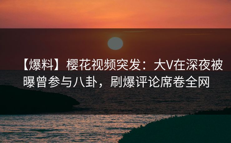 【爆料】樱花视频突发：大V在深夜被曝曾参与八卦，刷爆评论席卷全网