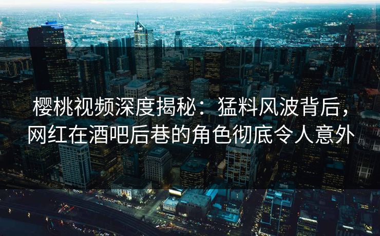 樱桃视频深度揭秘：猛料风波背后，网红在酒吧后巷的角色彻底令人意外