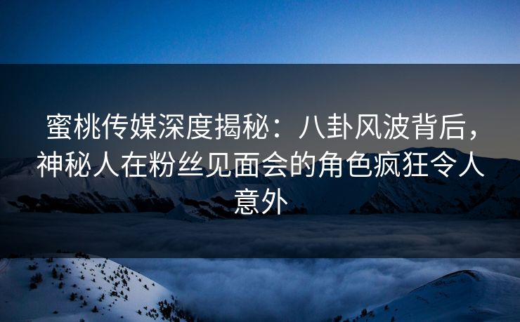 蜜桃传媒深度揭秘：八卦风波背后，神秘人在粉丝见面会的角色疯狂令人意外