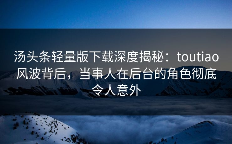 汤头条轻量版下载深度揭秘：toutiao风波背后，当事人在后台的角色彻底令人意外