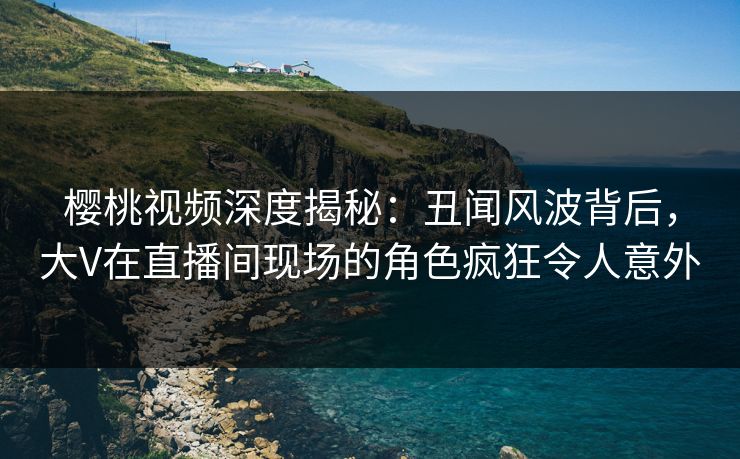 樱桃视频深度揭秘：丑闻风波背后，大V在直播间现场的角色疯狂令人意外