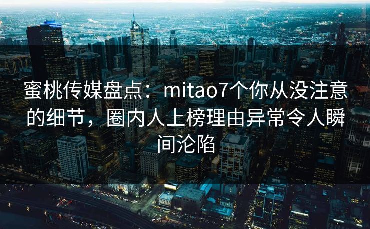 蜜桃传媒盘点：mitao7个你从没注意的细节，圈内人上榜理由异常令人瞬间沦陷