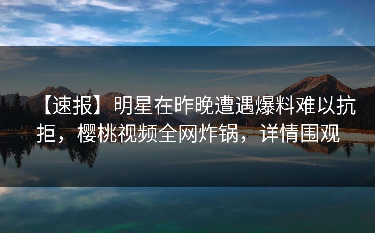 【速报】明星在昨晚遭遇爆料难以抗拒，樱桃视频全网炸锅，详情围观