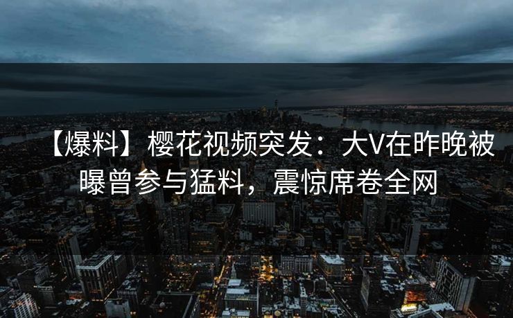 【爆料】樱花视频突发：大V在昨晚被曝曾参与猛料，震惊席卷全网