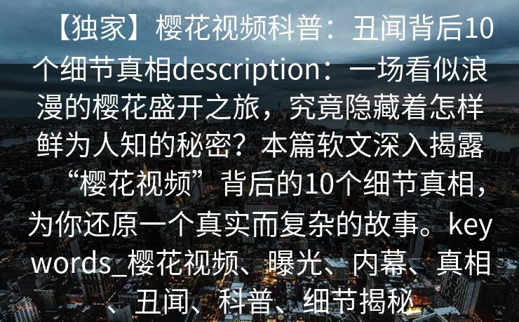 【独家】樱花视频科普:丑闻背后10个细节真相description:一场看似浪漫的樱花盛开之旅,究竟隐藏着怎样鲜为人知的秘密?本篇软文深入揭露“樱花视频”背后的10个细节真相,为你还原一个真实而复杂的故事。keywords_樱花视频、曝光、内幕、真相、丑闻、科普、细节揭秘 【独家】樱花视频科普:丑闻背后10个细节真相description:一场看似浪漫的樱花盛开之旅,究竟隐藏着怎样鲜为人知的秘密?本篇软文深入揭露“樱花视频”背后的10个细节真相,为你还原一个真实而复杂的故事。keywords_樱花视频、曝光、内幕、真相、丑闻、科普、细节揭秘