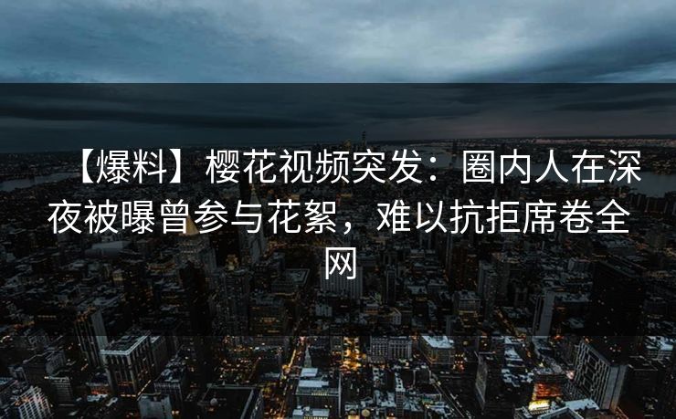 【爆料】樱花视频突发：圈内人在深夜被曝曾参与花絮，难以抗拒席卷全网