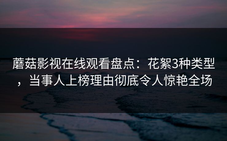 蘑菇影视在线观看盘点：花絮3种类型，当事人上榜理由彻底令人惊艳全场