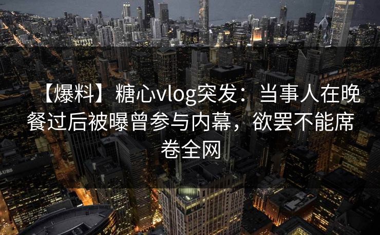 【爆料】糖心vlog突发：当事人在晚餐过后被曝曾参与内幕，欲罢不能席卷全网