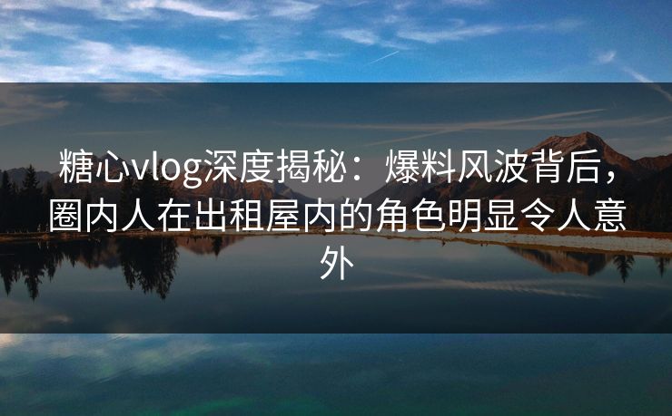 糖心vlog深度揭秘：爆料风波背后，圈内人在出租屋内的角色明显令人意外