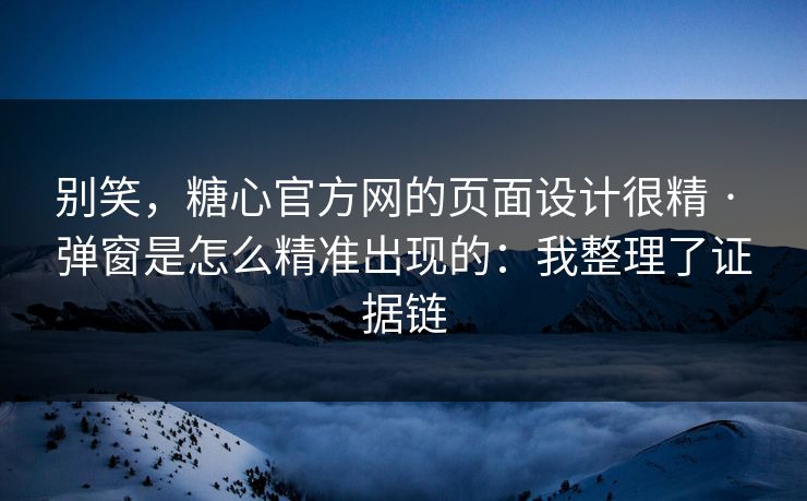 别笑，糖心官方网的页面设计很精 · 弹窗是怎么精准出现的：我整理了证据链