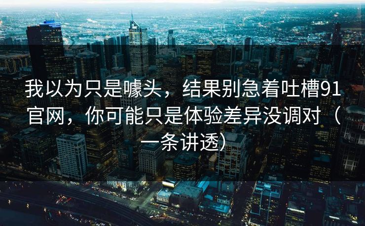 我以为只是噱头,结果别急着吐槽91官网,你可能只是体验差异没调对(一条讲透) 我以为只是噱头,结果别急着吐槽91官网,你可能只是体验差异没调对(一条讲透)