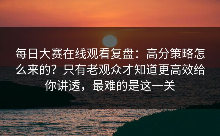 每日大赛在线观看复盘：高分策略怎么来的？只有老观众才知道更高效给你讲透，最难的是这一关