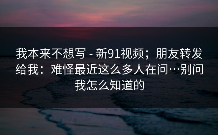 我本来不想写 - 新91视频；朋友转发给我：难怪最近这么多人在问…别问我怎么知道的