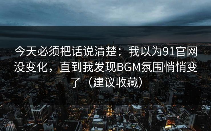 今天必须把话说清楚：我以为91官网没变化，直到我发现BGM氛围悄悄变了（建议收藏）