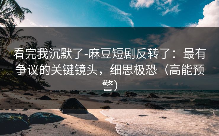 看完我沉默了-麻豆短剧反转了：最有争议的关键镜头，细思极恐（高能预警）