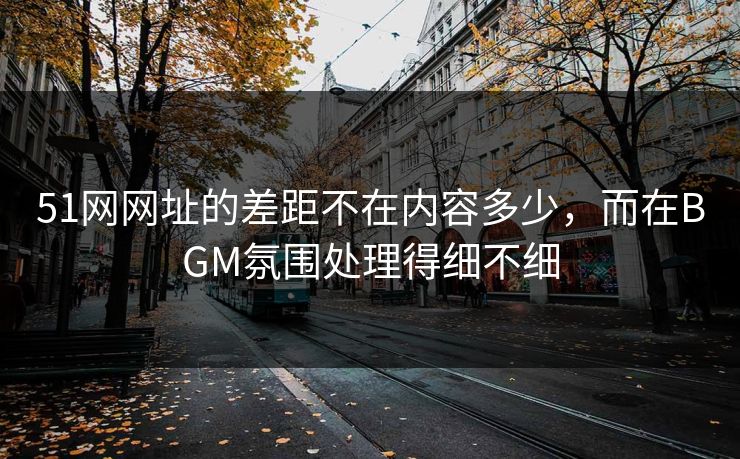 51网网址的差距不在内容多少，而在BGM氛围处理得细不细