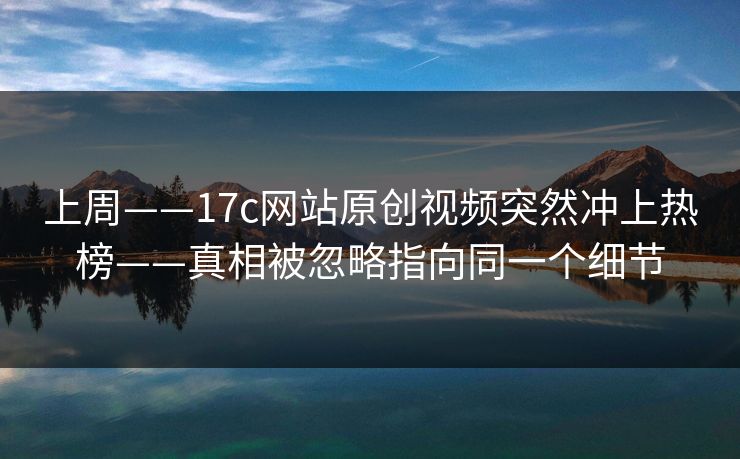 上周——17c网站原创视频突然冲上热榜——真相被忽略指向同一个细节