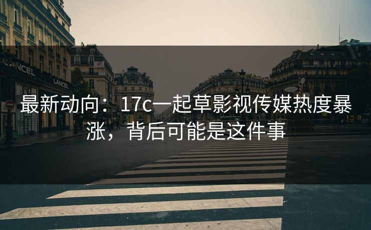 最新动向：17c一起草影视传媒热度暴涨，背后可能是这件事