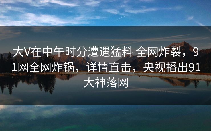 大V在中午时分遭遇猛料 全网炸裂，91网全网炸锅，详情直击，央视播出91大神落网