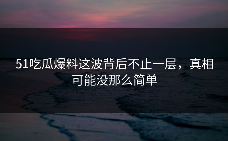 51吃瓜爆料这波背后不止一层，真相可能没那么简单