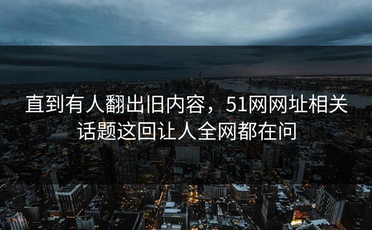 直到有人翻出旧内容，51网网址相关话题这回让人全网都在问