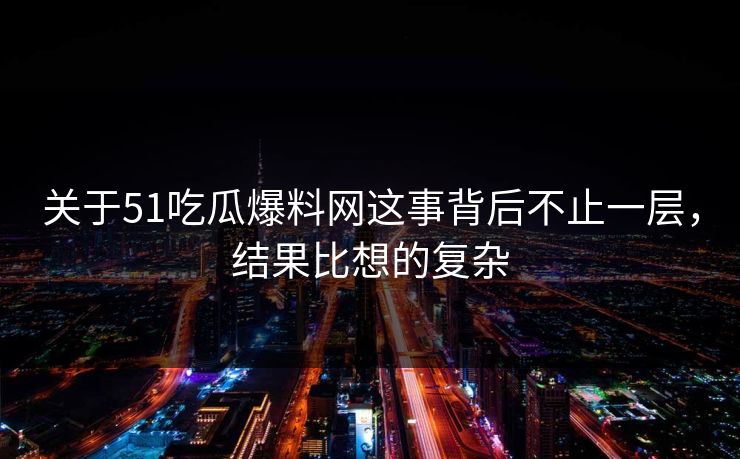 关于51吃瓜爆料网这事背后不止一层，结果比想的复杂