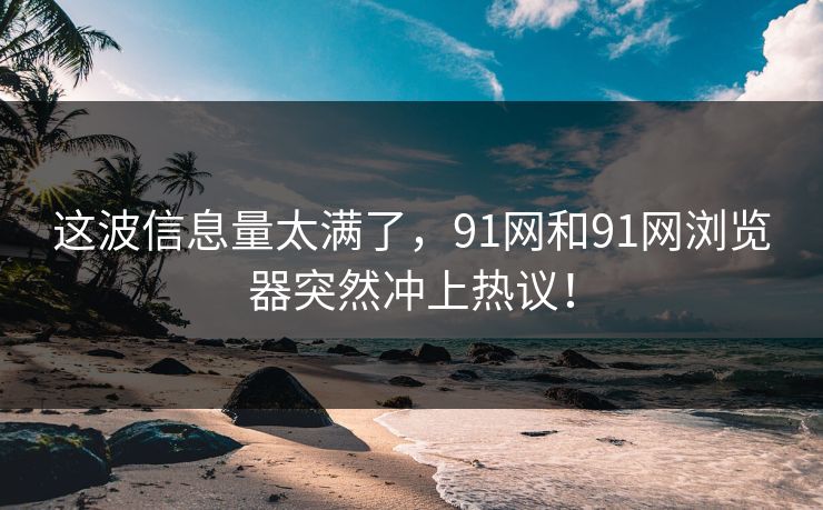 这波信息量太满了，91网和91网浏览器突然冲上热议！